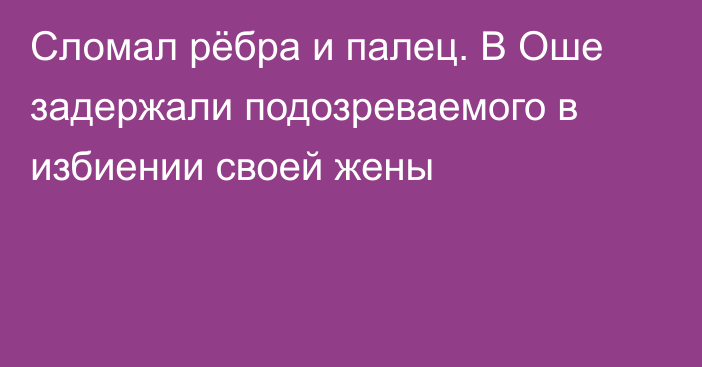 Сломал рёбра и палец. В Оше задержали подозреваемого в избиении своей жены