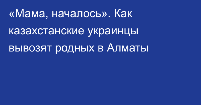 «Мама, началось». Как казахстанские украинцы вывозят родных в Алматы