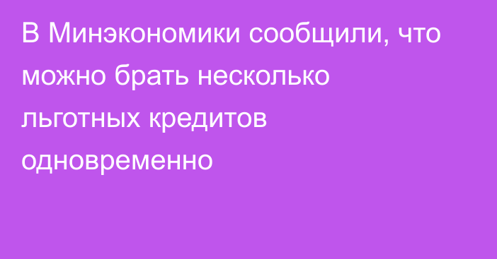 В Минэкономики сообщили, что можно брать несколько льготных кредитов одновременно 