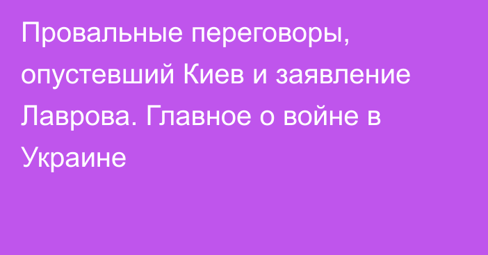 Провальные переговоры, опустевший Киев и заявление Лаврова. Главное о войне в Украине