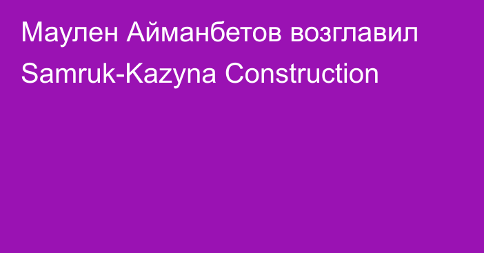 Маулен Айманбетов возглавил Samruk-Kazyna Construction