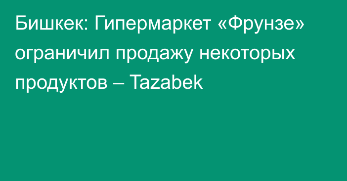 Бишкек: Гипермаркет «Фрунзе» ограничил продажу некоторых продуктов – Tazabek