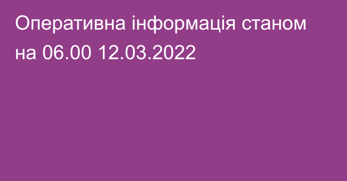 Оперативна інформація станом на 06.00 12.03.2022