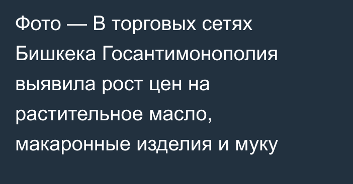 Фото — В торговых сетях Бишкека Госантимонополия выявила рост цен на растительное масло, макаронные изделия и муку