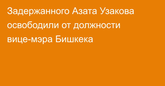 Задержанного Азата Узакова освободили от должности вице-мэра Бишкека