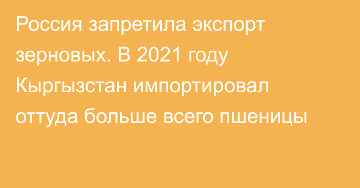 Россия запретила экспорт зерновых. В 2021 году Кыргызстан импортировал оттуда больше всего пшеницы