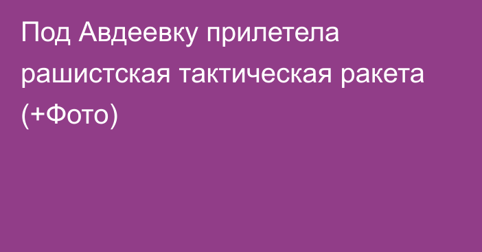 Под Авдеевку прилетела рашистская тактическая ракета (+Фото)