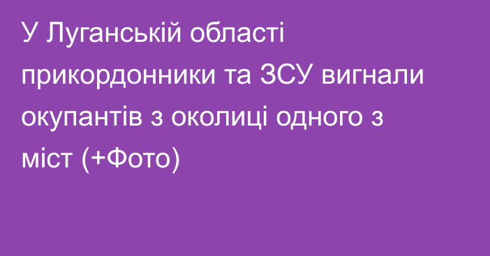 У Луганській області прикордонники та ЗСУ вигнали окупантів з околиці одного з міст (+Фото)