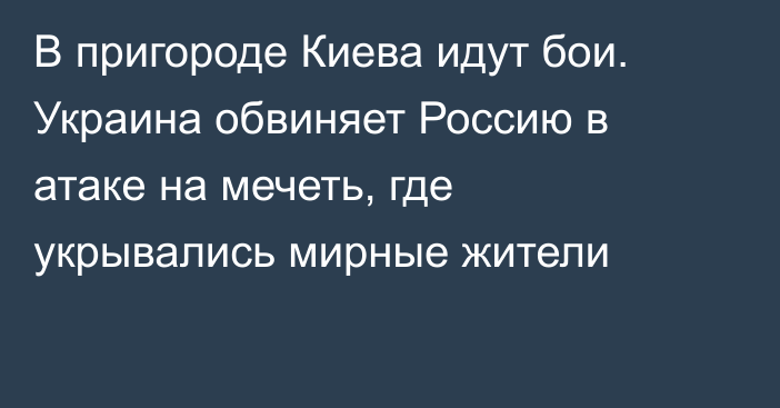 В пригороде Киева идут бои. Украина обвиняет Россию в атаке на мечеть, где укрывались мирные жители