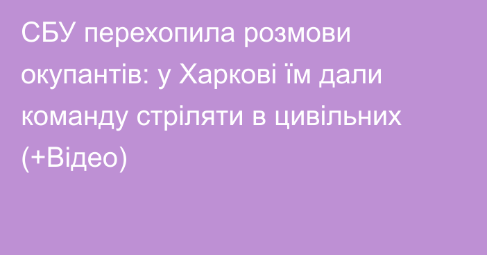 СБУ перехопила розмови окупантів: у Харкові їм дали команду стріляти в цивільних (+Відео)