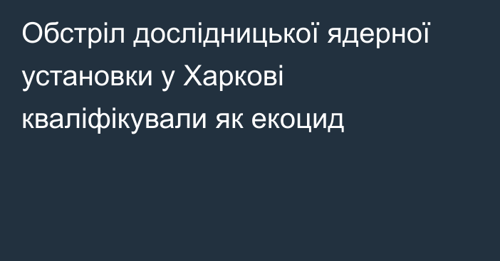 Обстріл дослідницької ядерної установки у Харкові кваліфікували як екоцид