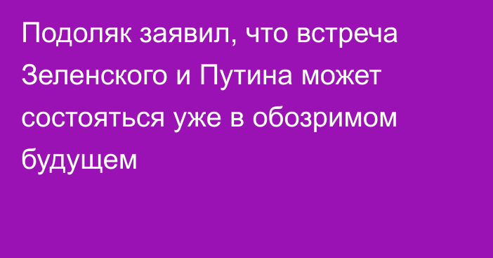 Подоляк заявил, что встреча Зеленского и Путина может состояться уже в обозримом будущем