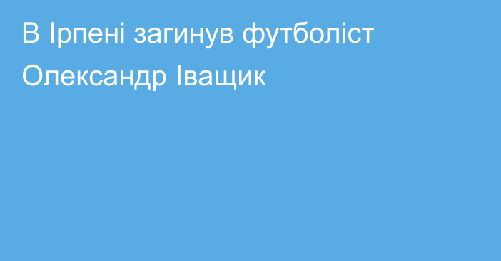 В Ірпені загинув футболіст Олександр Іващик