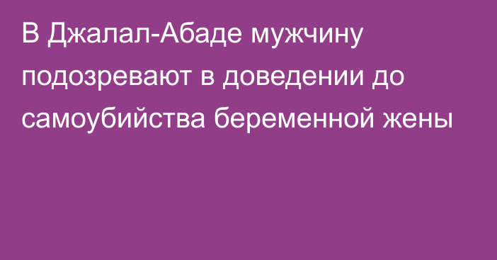 В Джалал-Абаде мужчину подозревают в доведении до самоубийства беременной жены