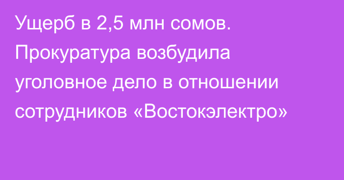 Ущерб в 2,5 млн сомов. Прокуратура возбудила уголовное дело в отношении сотрудников «Востокэлектро»