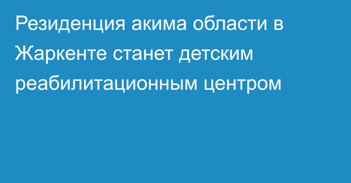 Резиденция акима области в Жаркенте станет детским реабилитационным центром