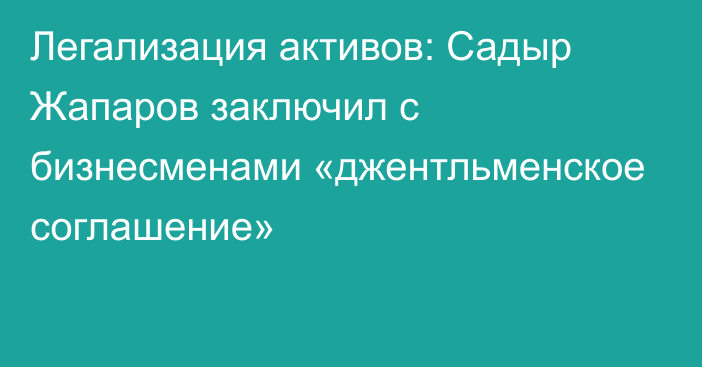 Легализация активов: Садыр Жапаров заключил с бизнесменами «джентльменское соглашение»