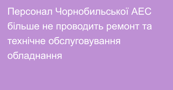 Персонал Чорнобильської АЕС більше не проводить ремонт та технічне обслуговування обладнання