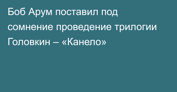 Боб Арум поставил под сомнение проведение трилогии Головкин – «Канело»