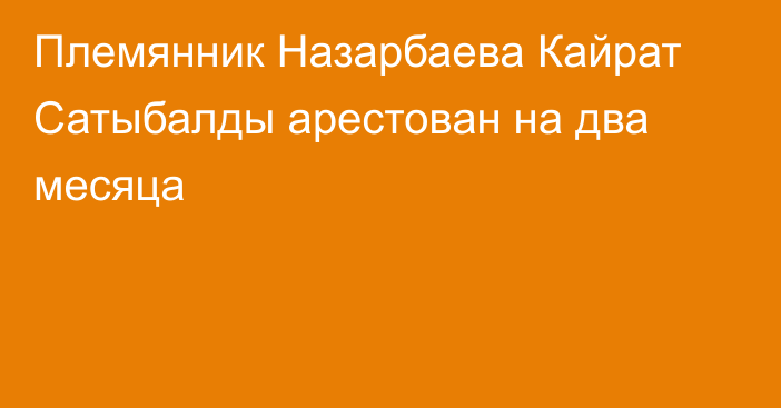 Племянник Назарбаева Кайрат Сатыбалды арестован на два месяца