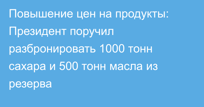 Повышение цен на продукты: Президент поручил разбронировать 1000 тонн сахара и 500 тонн масла из резерва