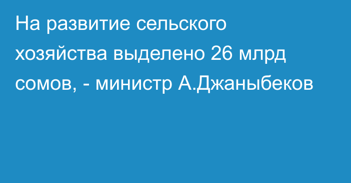 На развитие сельского хозяйства выделено 26 млрд сомов, - министр А.Джаныбеков