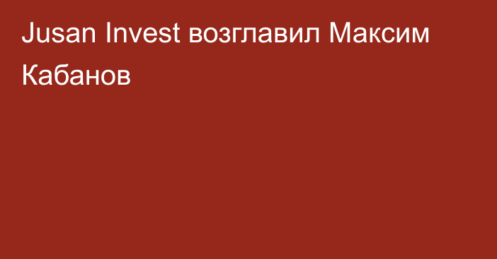 Jusan Invest возглавил Максим Кабанов