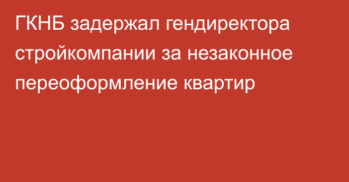 ГКНБ задержал гендиректора стройкомпании за незаконное переоформление квартир