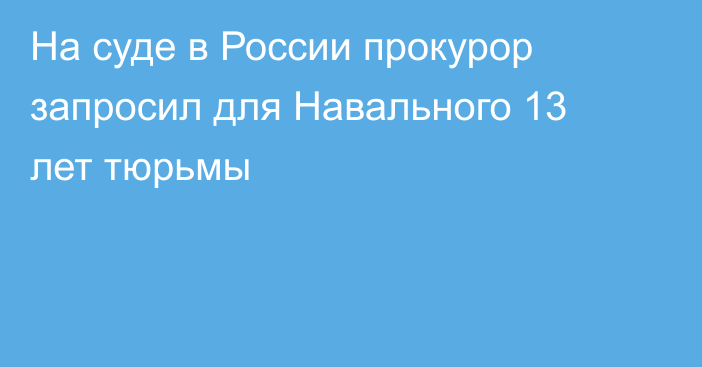 На суде в России прокурор запросил для Навального 13 лет тюрьмы