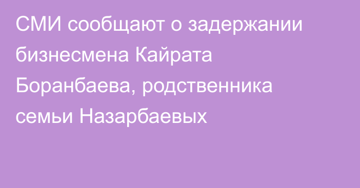 СМИ сообщают о задержании бизнесмена Кайрата Боранбаева, родственника семьи Назарбаевых