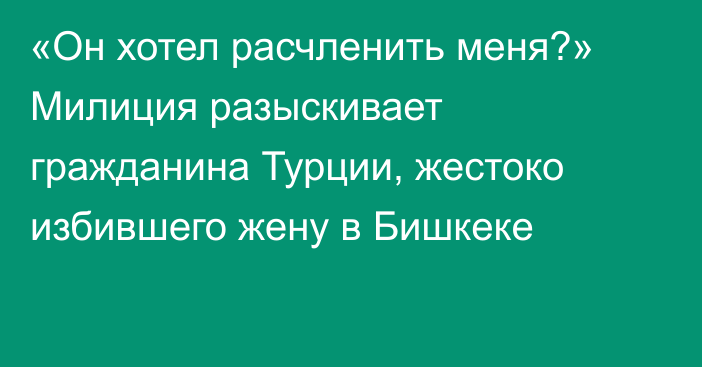 «Он хотел расчленить меня?» Милиция разыскивает гражданина Турции, жестоко избившего жену в Бишкеке