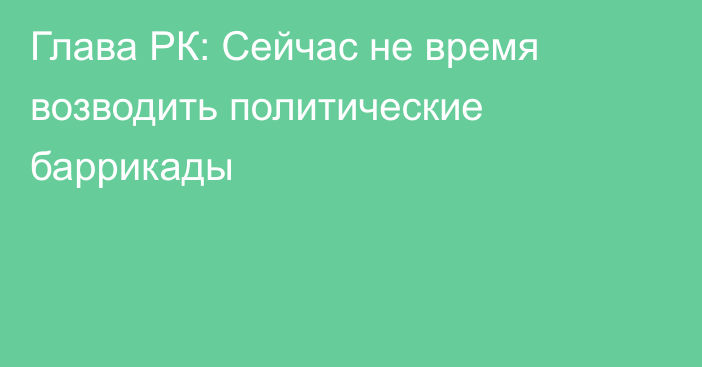 Глава РК: Сейчас не время возводить политические баррикады