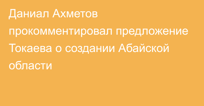 Даниал Ахметов прокомментировал предложение Токаева о создании Абайской области