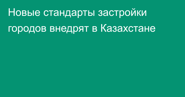 Новые стандарты застройки городов внедрят в Казахстане