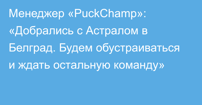 Менеджер «PuckChamp»: «Добрались с Астралом в Белград. Будем обустраиваться и ждать остальную команду»