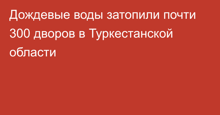 Дождевые воды затопили почти 300 дворов в Туркестанской области