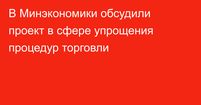 В Минэкономики обсудили проект в сфере упрощения процедур торговли