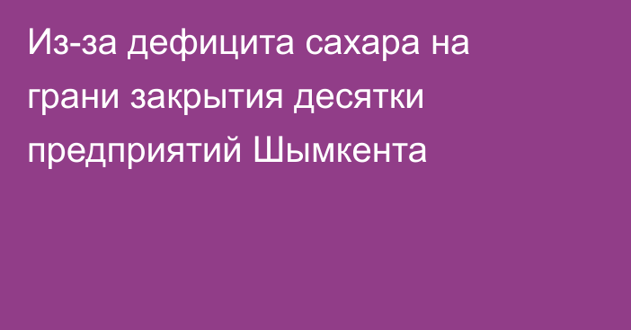 Из-за дефицита сахара на грани закрытия десятки предприятий Шымкента