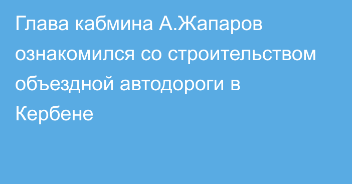 Глава кабмина А.Жапаров ознакомился со строительством объездной автодороги в Кербене