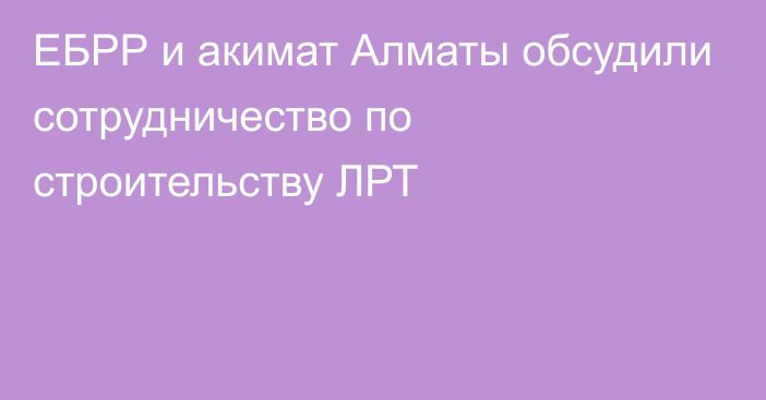 ЕБРР и акимат Алматы обсудили сотрудничество по строительству ЛРТ