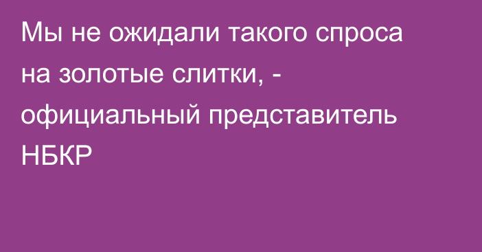 Мы не ожидали такого спроса на золотые слитки, - официальный представитель НБКР