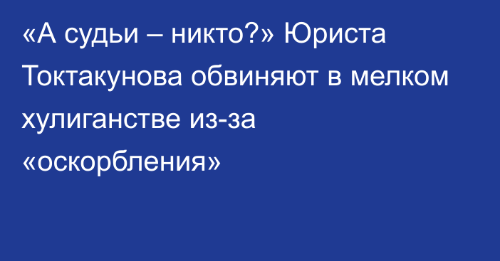 «А судьи – никто?» Юриста Токтакунова обвиняют в мелком хулиганстве из-за «оскорбления»