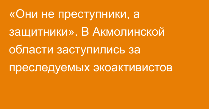 «Они не преступники, а защитники». В Акмолинской области заступились за преследуемых экоактивистов