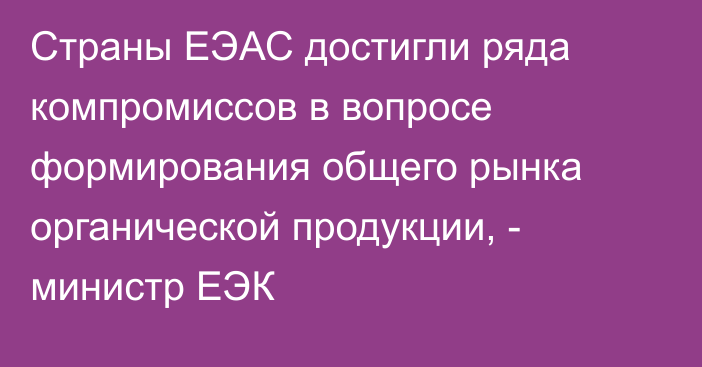 Страны ЕЭАС достигли ряда компромиссов в вопросе формирования общего рынка органической продукции, - министр ЕЭК