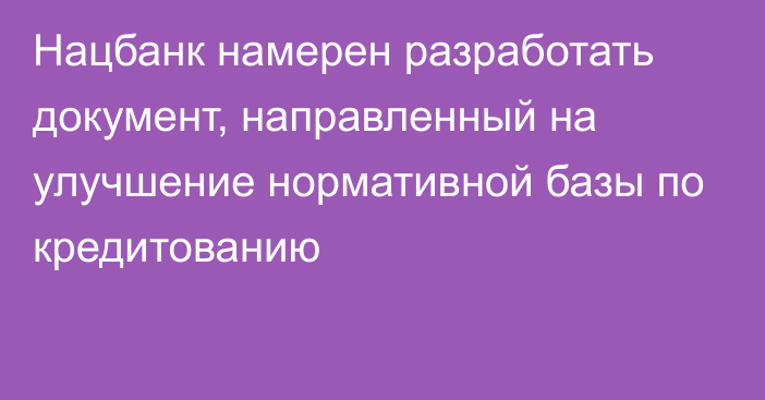 Нацбанк намерен разработать документ, направленный на улучшение нормативной базы по кредитованию