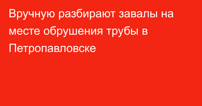 Вручную разбирают завалы на месте обрушения трубы в Петропавловске