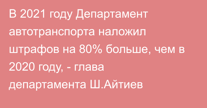 В 2021 году Департамент автотранспорта наложил штрафов на 80% больше, чем в 2020 году, - глава департамента Ш.Айтиев