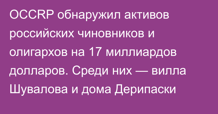 OCCRP обнаружил активов  российских чиновников и олигархов на 17 миллиардов долларов. Среди них — вилла Шувалова и дома Дерипаски