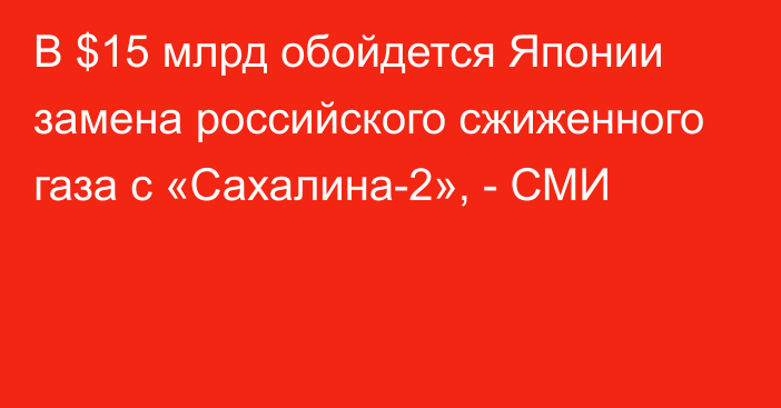 В $15 млрд обойдется Японии замена российского сжиженного газа с «Сахалина-2», - СМИ