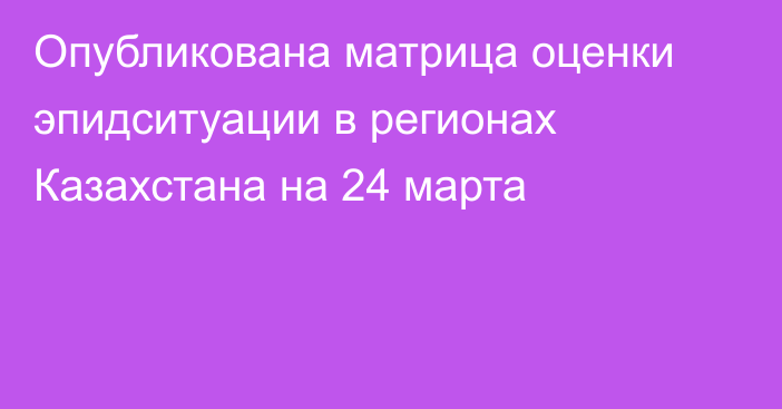 Опубликована матрица оценки эпидситуации в регионах Казахстана на 24 марта